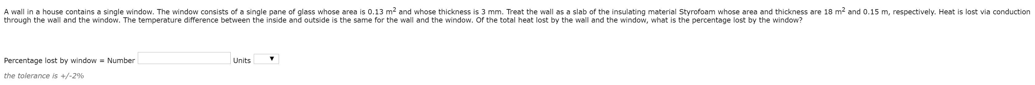 A wall in a house contains a single window. The window consists of a single pane of glass whose area is 0.13 m2 and whose thickness is 3 mm. Treat the wall as a slab of the insulating material Styrofoam whose area and thickness are 18 m2 and 0.15 m, respectively. Heat is lost via conduction
through the wall and the window. The temperature difference between the inside and outside is the same for the wall and the window. Of the total heat lost by the wall and the window, what is the percentage lost by the window?
Percentage lost by window = Number
Units
the tolerance is +/-2%
