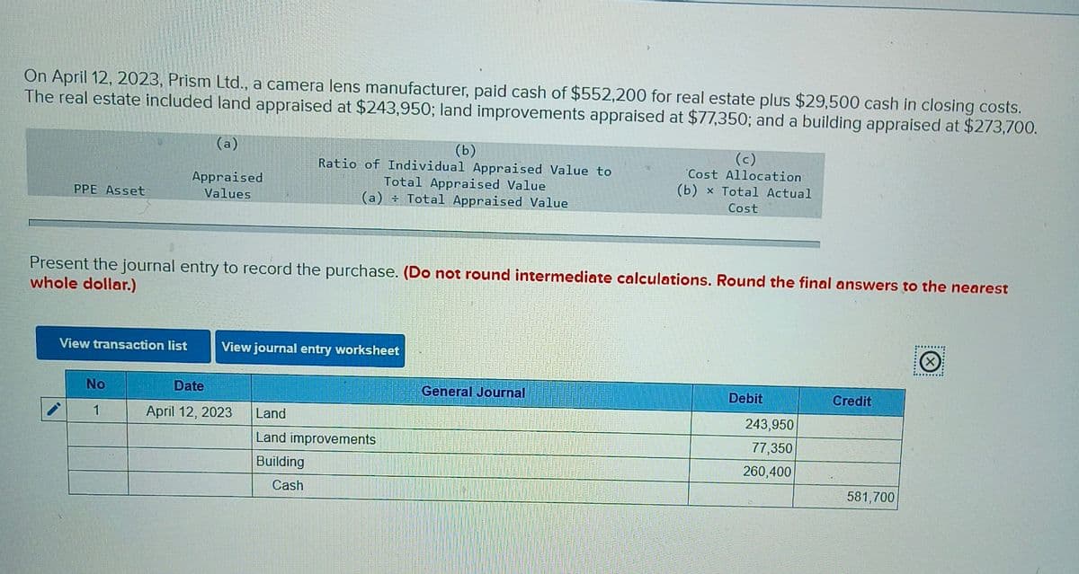 On April 12, 2023, Prism Ltd., a camera lens manufacturer, paid cash of $552,200 for real estate plus $29,500 cash in closing costs.
The real estate included land appraised at $243,950; land improvements appraised at $77,350; and a building appraised at $273,700.
(a)
PPE Asset
Appraised
Values
(b)
Ratio of Individual Appraised Value to
Total Appraised Value
(a) Total Appraised Value
(c)
Cost Allocation
(b) x Total Actual
Cost
Present the journal entry to record the purchase. (Do not round intermediate calculations. Round the final answers to the nearest
whole dollar.)
View transaction list
View journal entry worksheet
No
Date
General Journal
Debit
Credit
1
April 12, 2023
Land
243,950
Land improvements
Building
77,350
260,400
Cash
581,700