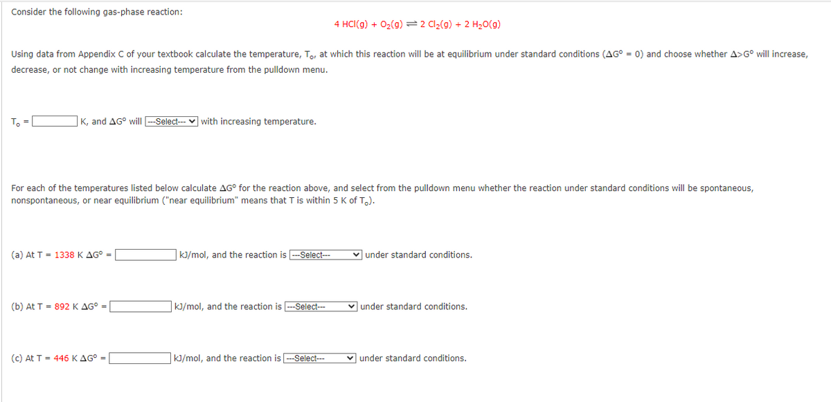 Consider the following gas-phase reaction:
Using data from Appendix C of your textbook calculate the temperature, To, at which this reaction will be at equilibrium under standard conditions (AG° = 0) and choose whether A>Gº will increase,
decrease, or not change with increasing temperature from the pulldown menu.
T₂ =
K, and AG° will ---Select--- with increasing temperature.
For each of the temperatures listed below calculate AG° for the reaction above, and select from the pulldown menu whether the reaction under standard conditions will be spontaneous,
nonspontaneous, or near equilibrium ("near equilibrium" means that T is within 5 K of T.).
(a) At T 1338 K AG° =
(b) At T = 892 K AG° =
(c) At T = 446 K AG° =
kJ/mol, and the reaction is ---Select---
4 HCI(g) + O₂(g) 2 Cl₂(g) + 2 H₂O(g)
kJ/mol, and the reaction is ---Select---
kJ/mol, and the reaction is ---Select---
✓ under standard conditions.
under standard conditions.
under standard conditions.