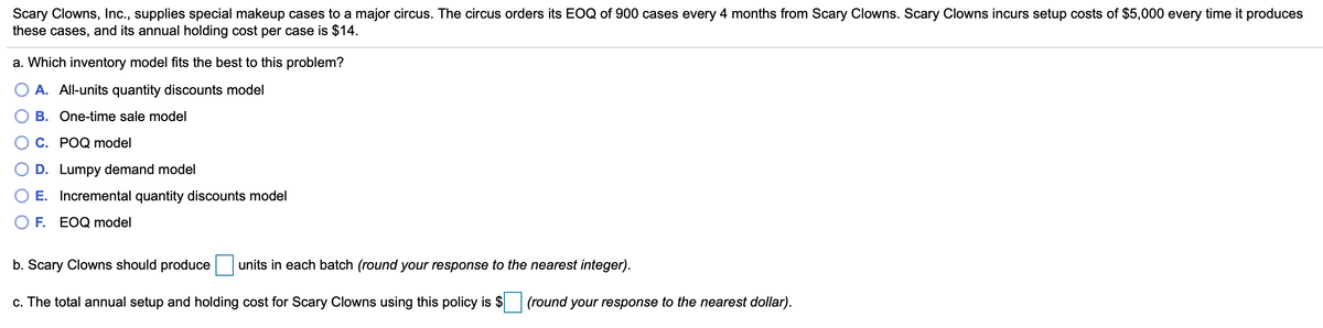 Scary Clowns, Inc., supplies special makeup cases to a major circus. The circus orders its EOQ of 900 cases every 4 months from Scary Clowns. Scary Clowns incurs setup costs of $5,000 every time it produces
these cases, and its annual holding cost per case is $14.
a. Which inventory model fits the best to this problem?
A. All-units quantity discounts model
B. One-time sale model
C. POQ model
D. Lumpy demand model
E. Incremental quantity discounts model
F.
EOQ model
b. Scary Clowns should produce units in each batch (round your response to the nearest integer).
c. The total annual setup and holding cost for Scary Clowns using this policy is $ (round your response to the nearest dollar).