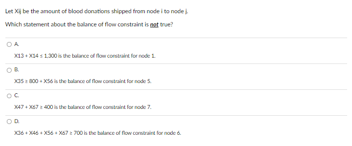 Let Xij be the amount of blood donations shipped from node i to node j.
Which statement about the balance of flow constraint is not true?
A.
X13+X14 ≤ 1,300 is the balance of flow constraint for node 1.
B.
X35 ≥ 800 +X56 is the balance of flow constraint for node 5.
O C
X47+X67 ≥ 400 is the balance of flow constraint for node 7.
D.
X36+X46+X56 + X67 ≥ 700 is the balance of flow constraint for node 6.