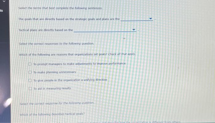 als
Select the terms that best complete the following sentences.
The goals that are directly based on the strategic goals and plans are the
Tactical plans are directly based on the
Select the correct responses to the following question.
Which of the following are reasons that organizations set goals? Check all that apply.
To prompt managers to make adjustments to improve performance
To make planning unnecessary
To give people in the organization a unifying direction
To aid in measuring results
Select the correct response for the following question.
Which of the following describes tactical goals?
the organization is different from others