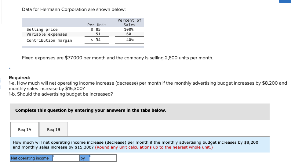 Data for Hermann Corporation are shown below:
Percent of
Selling price
Per Unit
$ 85
Sales
100%
Variable expenses
51
Contribution margin
$ 34
60
40%
Fixed expenses are $77,000 per month and the company is selling 2,600 units per month.
Required:
1-a. How much will net operating income increase (decrease) per month if the monthly advertising budget increases by $8,200 and
monthly sales increase by $15,300?
1-b. Should the advertising budget be increased?
Complete this question by entering your answers in the tabs below.
Req 1A
Req 1B
How much will net operating income increase (decrease) per month if the monthly advertising budget increases by $8,200
and monthly sales increase by $15,300? (Round any unit calculations up to the nearest whole unit.)
Net operating income
by