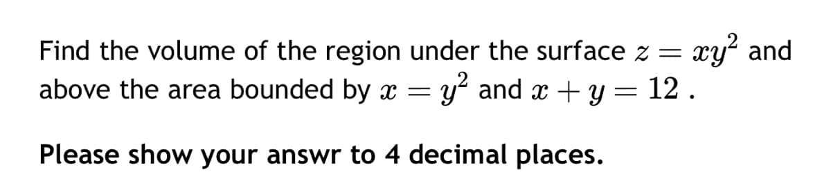 Find the volume of the region under the surface z = xy² and
above the area bounded by x = and x + y = 12.
Please show your answr to 4 decimal places.