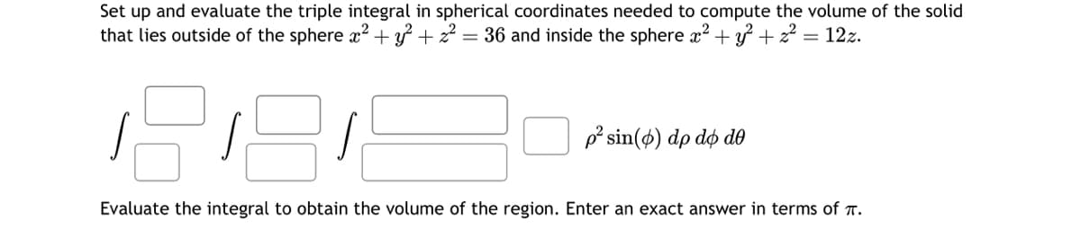 Set up and evaluate the triple integral in spherical coordinates needed to compute the volume of the solid
that lies outside of the sphere x² + y² + ² = 36 and inside the sphere x² + y² + z² = 12z.
1281
Evaluate the integral to obtain the volume of the region. Enter an exact answer in terms of π.
p² sin(6) dp do de