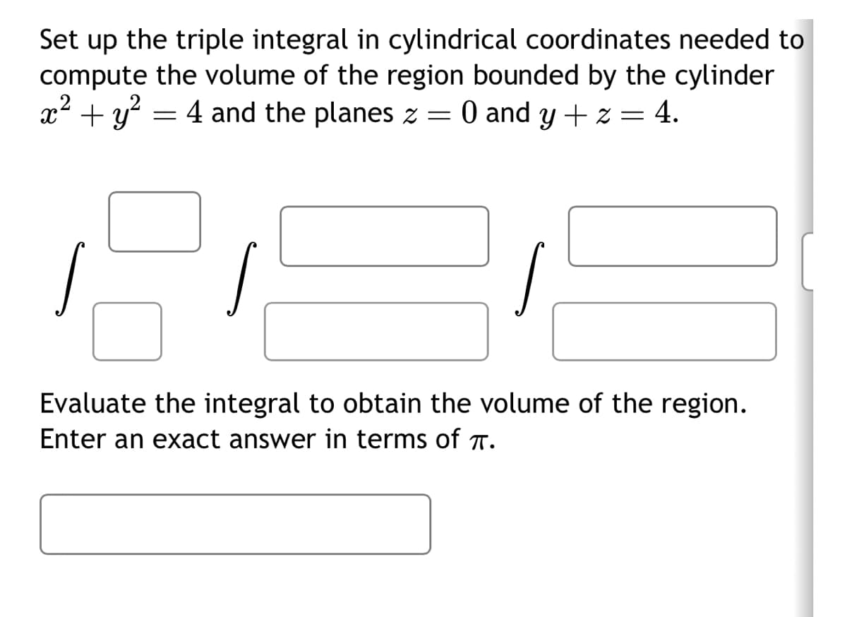 Set up the triple integral in cylindrical coordinates needed to
compute the volume of the region bounded by the cylinder
x² + y² = 4 and the planes z = 0 and y + z
= 4.
Evaluate the integral to obtain the volume of the region.
Enter an exact answer in terms of T.