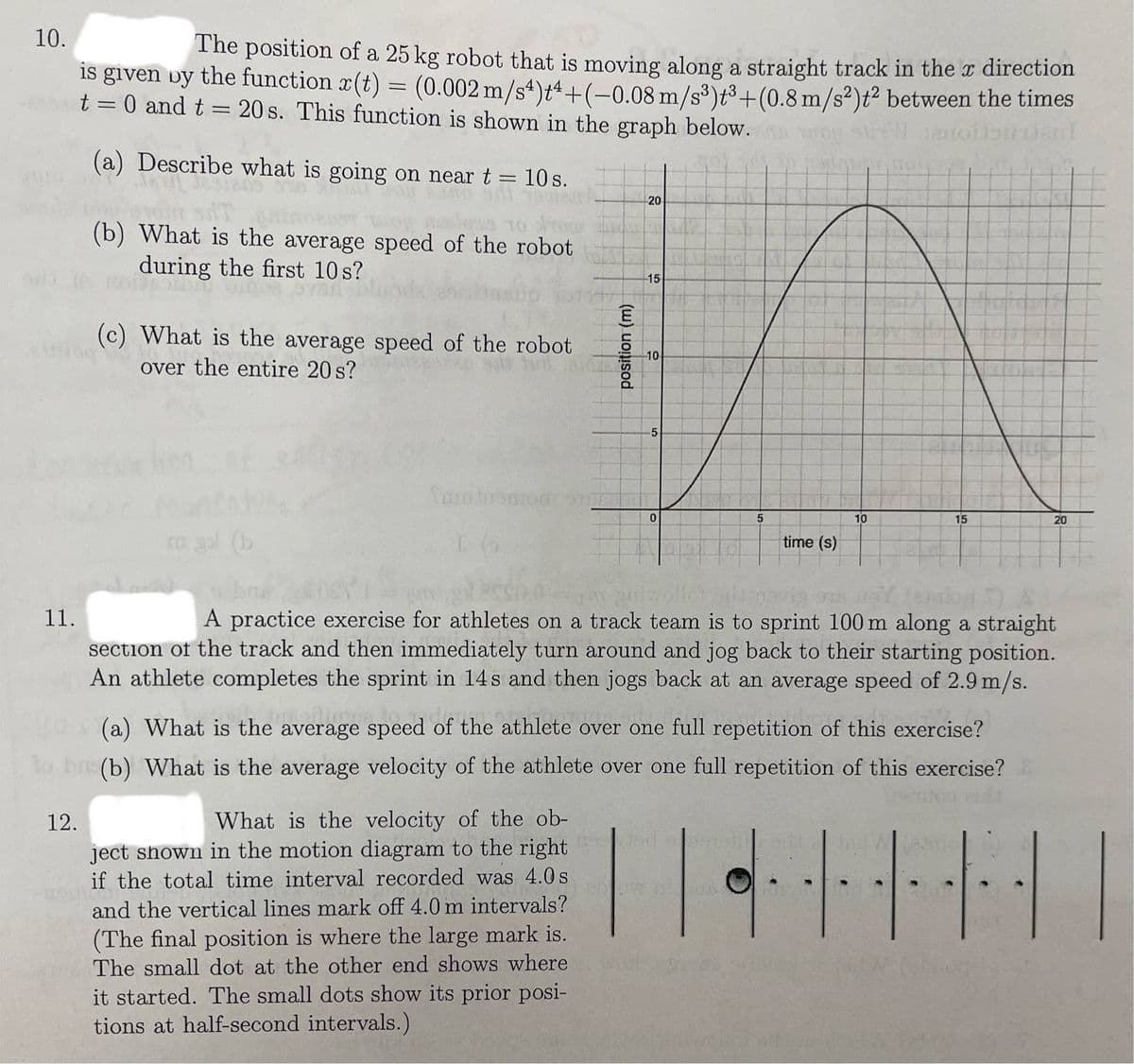 10.
The position of a 25 kg robot that is moving along a straight track in the x direction
is given by the function x(t) = (0.002 m/s4)+4+(-0.08 m/s³)t³+ (0.8 m/s²)t² between the times
t = 0 and t = 20s. This function is shown in the graph below.
candent
(a) Describe what is going on near t = 10 s.
11.
(b) What is the average speed of the robot
during the first 10 s?
12.
(c) What is the average speed of the robot
over the entire 20 s?
Tuo tuomor
1 66
What is the velocity of the ob-
ject shown in the motion diagram to the right
position (m)
if the total time interval recorded was 4.0 s
201
and the vertical lines mark off 4.0 m intervals?
20
(The final position is where the large mark is.
The small dot at the other end shows where
it started. The small dots show its prior posi-
tions at half-second intervals.)
15
-10
5
0
5
time (s)
(a) What is the average speed of the athlete over one full repetition of this exercise?
leverer
to bu(b) What is the average velocity of the athlete over one full repetition of this exercise?
|·|
10
novia sus voYemin 7)
A practice exercise for athletes on a track team is to sprint 100 m along a straight
section of the track and then immediately turn around and jog back to their starting position.
An athlete completes the sprint in 14s and then jogs back at an average speed of 2.9 m/s.
15
20