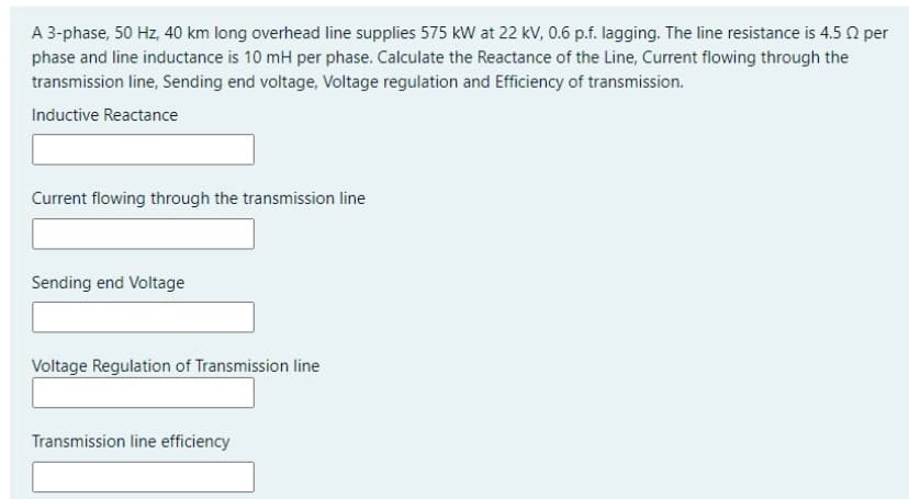 A 3-phase, 50 Hz, 40 km long overhead line supplies 575 kW at 22 kV, 0.6 p.f. lagging. The line resistance is 4.5 0 per
phase and line inductance is 10 mH per phase. Calculate the Reactance of the Line, Current flowing through the
transmission line, Sending end voltage, Voltage regulation and Efficiency of transmission.
Inductive Reactance
Current flowing through the transmission line
Sending end Voltage
Voltage Regulation of Transmission line
Transmission line efficiency
