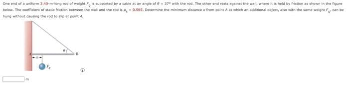 One end of a uniform 3.40-m-long rod of weight F, is supported by a cable at an angle of 637° with the rod. The other end rests against the wall, where it is held by friction as shown in the figure
below. The coefficient of static friction between the wall and the rod is ,-0.565. Determine the minimum distance x from point A at which an additional object, also with the same weight can be
hung without causing the rod to slip at point A.