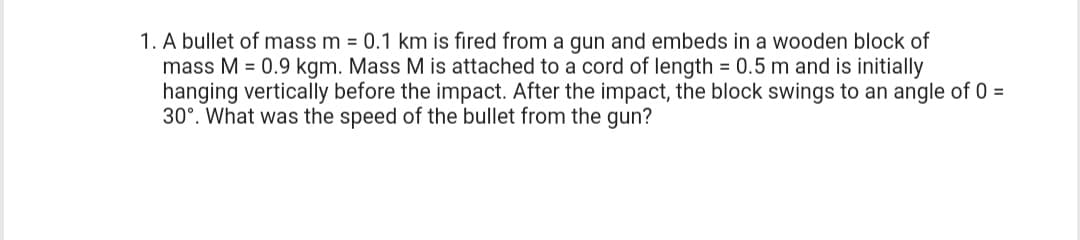 1. A bullet of mass m = 0.1 km is fired from a gun and embeds in a wooden block of
mass M = 0.9 kgm. Mass M is attached to a cord of length = 0.5 m and is initially
hanging vertically before the impact. After the impact, the block swings to an angle of 0 =
30°. What was the speed of the bullet from the gun?