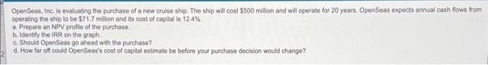 OpenSeas, Inc. is evaluating the purchase of a new cruise ship. The ship will cost $500 million and will operate for 20 years. OpenSeas expects annual cash flows from
operating the ship to be $71.7 million and its cost of capital is 12.4%.
a. Prepare an NPV profile of the purchase.
b. Identify the IRR on the graph.
c. Should OpenSeas go ahead with the purchase?
d. How far off could OpenSeas's cost of capital estimate be before your purchase decision would change?
