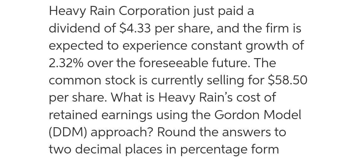 Heavy Rain Corporation just paid a
dividend of $4.33 per share, and the firm is
expected to experience constant growth of
2.32% over the foreseeable future. The
common stock is currently selling for $58.50
per share. What is Heavy Rain's cost of
retained earnings using the Gordon Model
(DDM) approach? Round the answers to
two decimal places in percentage form
