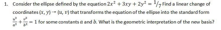 1. Consider the ellipse defined by the equation 2x² + 3xy + 2y² = 1/7 Find a linear change of
coordinates (x, y) → (u, v) that transforms the equation of the ellipse into the standard form
u²
P
v²
= 1 for some constants a and b. What is the geometric interpretation of the new basis?