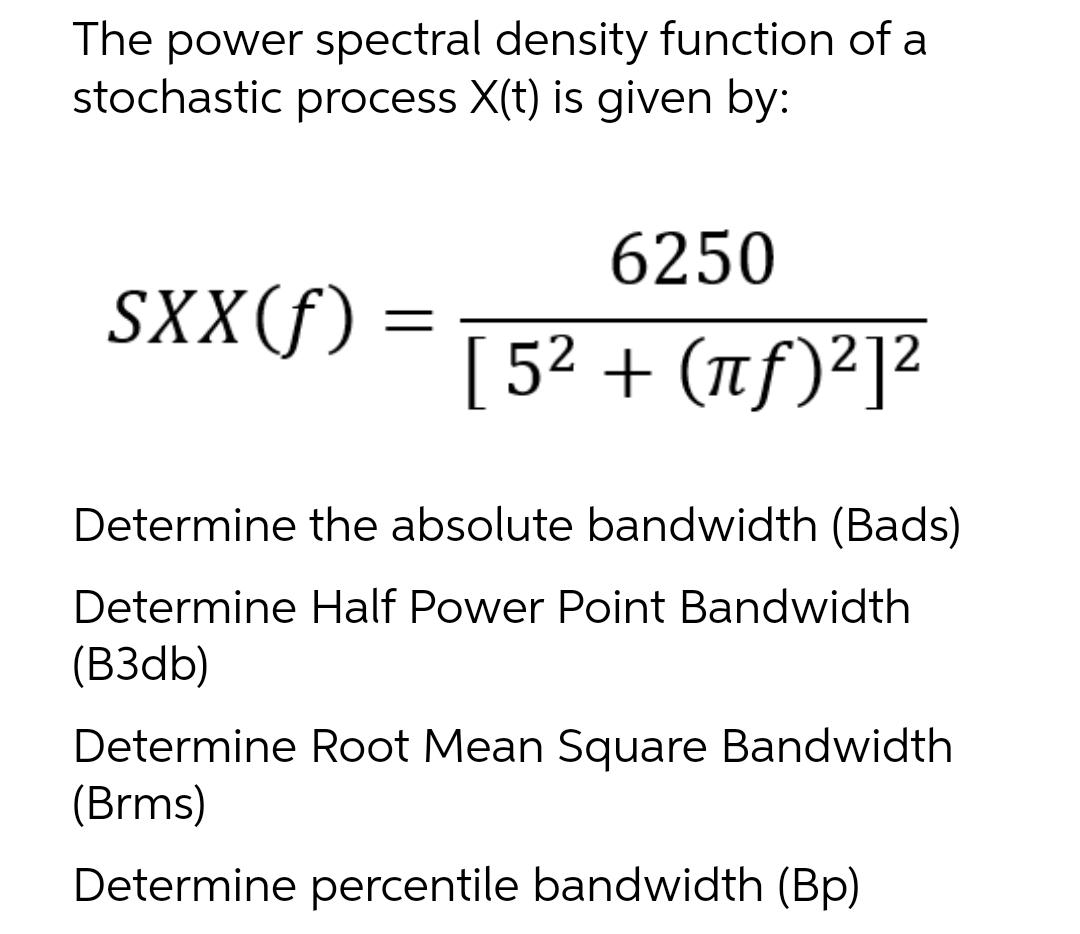 The power spectral density function of a
stochastic process X(t) is given by:
SXX(f) =
6250
[5² + (πƒ)²]²
Determine the absolute bandwidth (Bads)
Determine Half Power Point Bandwidth
(B3db)
Determine Root Mean Square Bandwidth
(Brms)
Determine percentile bandwidth (Bp)