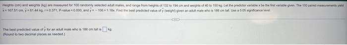 Heights (om) and weights (kg) are measured for 100 randomly selected adult males, and range from heights of 132 to 194 cm and weights of 40 to 150 kg Let the predictor variable x be the first variable given. The 100 paired measurements yield
*-167.51 cm. y 61.44 kg 0.371, P-value=0.000, and y-100+1.18x Find the best predicted value ofy (weight) given an adult male who is 166 om tal. Use a 0.05 significance level
The best predicted value of y for an adult male who is 186 cm tallisk
(Round to two decimal places as needed.)