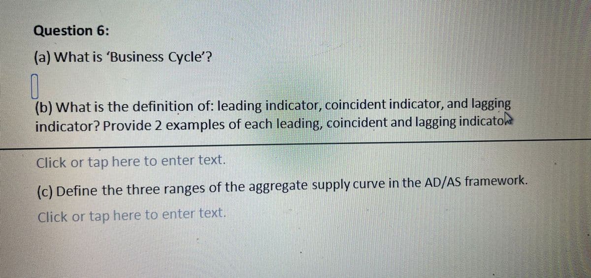 Question 6:
(a) What is 'Business Cycle'?
0
(b) What is the definition of: leading indicator, coincident indicator, and lagging
indicator? Provide 2 examples of each leading, coincident and lagging indicatoke
Click or tap here to enter text.
(c) Define the three ranges of the aggregate supply curve in the AD/AS framework.
Click or tap here to enter text.
