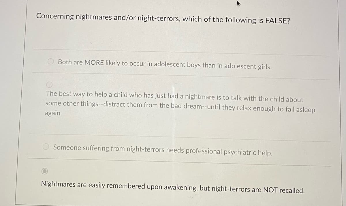 Concerning nightmares and/or night-terrors, which of the following is FALSE?
Both are MORE likely to occur in adolescent boys than in adolescent girls.
The best way to help a child who has just had a nightmare is to talk with the child about
some other things--distract them from the bad dream--until they relax enough to fall asleep
again.
Someone suffering from night-terrors needs professional psychiatric help.
Nightmares are easily remembered upon awakening, but night-terrors are NOT recalled.
