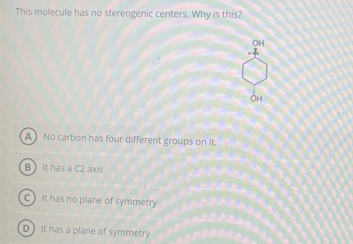This molecule has no stereogenic centers. Why is this?
A) No carbon has four different groups on it.
B) It has a C2 axis
C
It has no plane of symmetry
D) It has a plane of symmetry
OH
OH