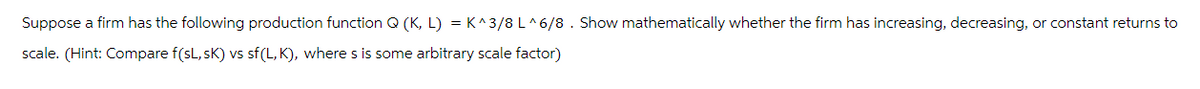 Suppose a firm has the following production function Q (K, L) = K^3/8 L^6/8. Show mathematically whether the firm has increasing, decreasing, or constant returns to
scale. (Hint: Compare f(sL,SK) vs sf(L,K), where s is some arbitrary scale factor)