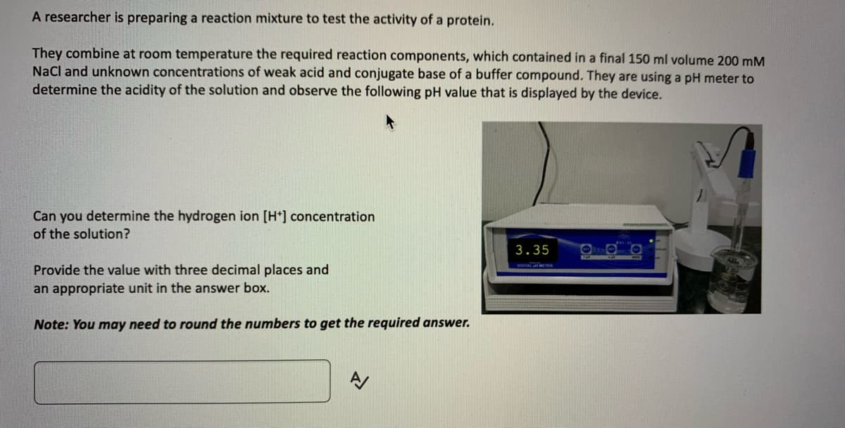 A researcher is preparing a reaction mixture to test the activity of a protein.
They combine at room temperature the required reaction components, which contained in a final 150 ml volume 200 mM
NaCl and unknown concentrations of weak acid and conjugate base of a buffer compound. They are using a pH meter to
determine the acidity of the solution and observe the following pH value that is displayed by the device.
Can you determine the hydrogen ion [H+] concentration
of the solution?
Provide the value with three decimal places and
an appropriate unit in the answer box.
Note: You may need to round the numbers to get the required answer.
N
3.35