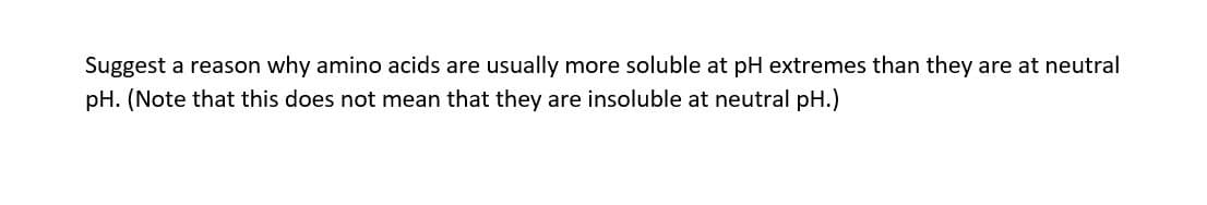 Suggest a reason why amino acids are usually more soluble at pH extremes than they are at neutral
pH. (Note that this does not mean that they are insoluble at neutral pH.)
