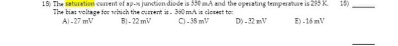 18) The saturation current of ap-n junction diode is 350 mA and the operating temperature is 295 K.
15)
The bias voltage for which the current is- 360 mA is closest to:
A)-27mV
B)-22mV
C) -38 mV
D) -32 mV
E).16 mV