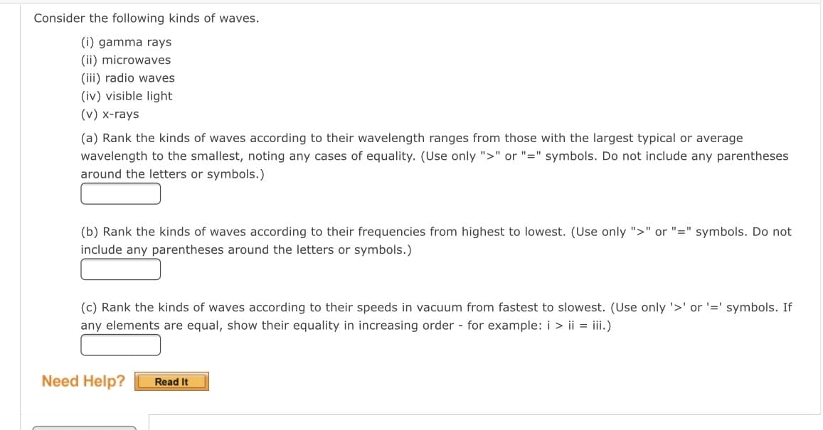 Consider the following kinds of waves.
(i) gamma rays
(ii) microwaves
(iii) radio waves
(iv) visible light
(v) x-rays
(a) Rank the kinds of waves according to their wavelength ranges from those with the largest typical or average
wavelength to the smallest, noting any cases of equality. (Use only ">" or "=" symbols. Do not include any parentheses
around the letters or symbols.)
(b) Rank the kinds of waves according to their frequencies from highest to lowest. (Use only ">" or "=" symbols. Do not
include any parentheses around the letters or symbols.)
(c) Rank the kinds of waves according to their speeds in vacuum from fastest to slowest. (Use only '>' or '=' symbols. If
any elements are equal, show their equality in increasing order - for example: i > ii = iii.)
Need Help?
Read It
