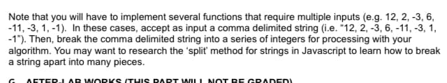 Note that you will have to implement several functions that require multiple inputs (e.g. 12, 2, -3, 6,
-11, -3, 1, -1). In these cases, accept as input a comma delimited string (i.e. "12, 2, -3, 6, -11, -3, 1,
-1"). Then, break the comma delimited string into a series of integers for processing with your
algorithm. You may want to research the 'split' method for strings in Javascript to learn how to break
a string apart into many pieces.
G
AFTER-JAR WORKS (THIS PART WILL NOT BE GRADED!