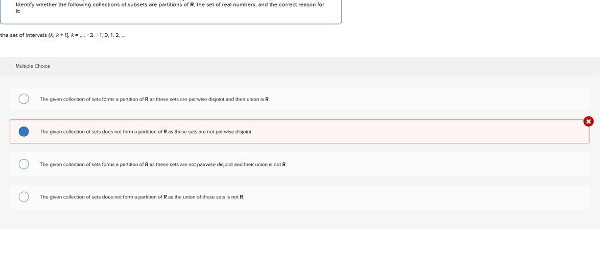 Identify whether the following collections of subsets are partitions of R, the set of real numbers, and the correct reason for
it:
the set of intervals (k, k+ 1], k = ..., −2, −1, 0, 1, 2, ...
Multiple Choice
The given collection of sets forms a partition of R as these sets are pairwise disjoint and their union is R.
The given collection of sets does not form a partition of R as these sets are not pairwise disjoint.
The given collection of sets forms a partition of R as these sets are not pairwise disjoint and their union is not R.
The given collection of sets does not form a partition of R as the union of these sets is not R.
