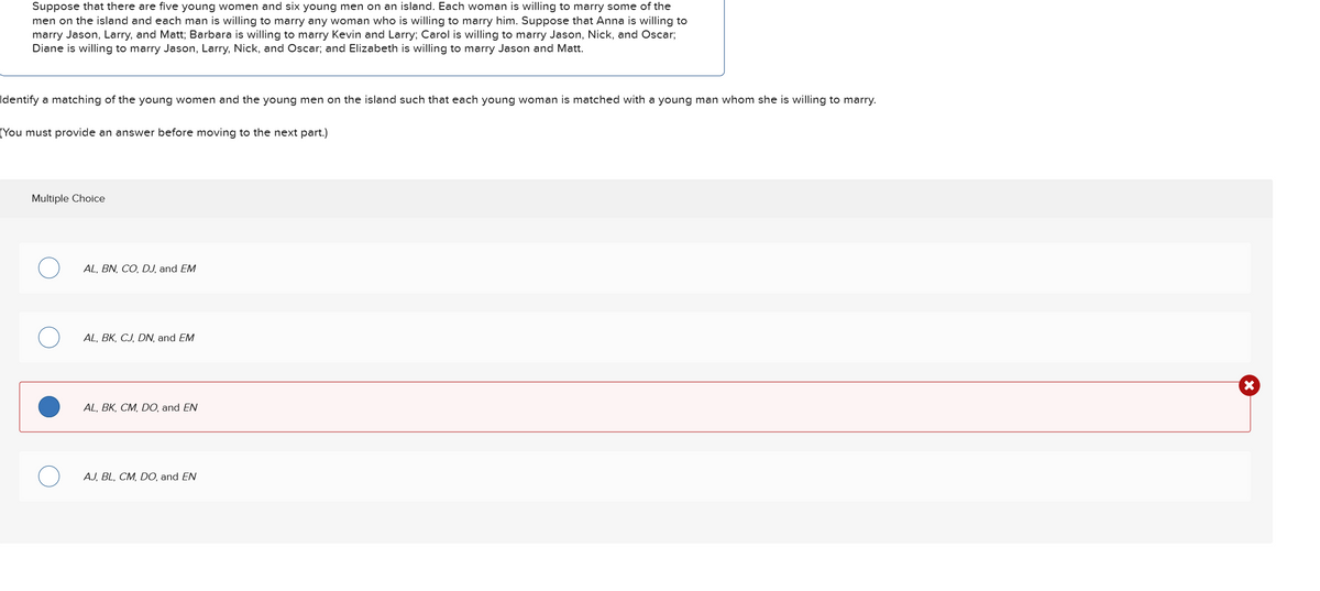 Suppose that there are five young women and six young men on an island. Each woman is willing to marry some of the
men on the island and each man is willing to marry any woman who is willing to marry him. Suppose that Anna is willing to
marry Jason, Larry, and Matt; Barbara is willing to marry Kevin and Larry; Carol is willing to marry Jason, Nick, and Oscar;
Diane is willing to marry Jason, Larry, Nick, and Oscar; and Elizabeth is willing to marry Jason and Matt.
Identify a matching of the young women and the young men on the island such that each young woman is matched with a young man whom she is willing to marry.
(You must provide an answer before moving to the next part.)
Multiple Choice
AL, BN, CO, DJ, and EM
AL, BK, CJ, DN, and EM
AL, BK, CM, DO, and EN
AJ, BL, CM, DO, and EN