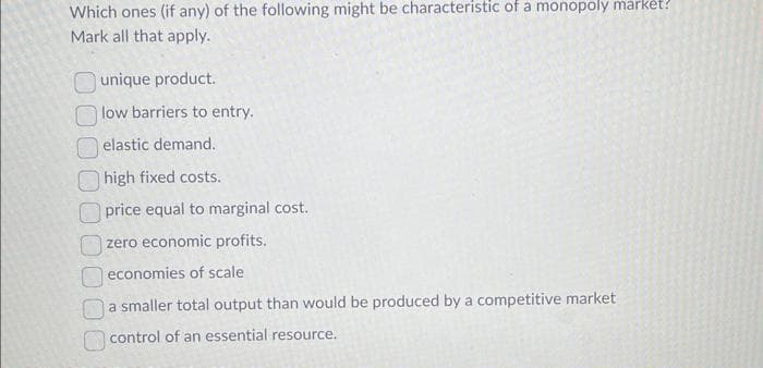 Which ones (if any) of the following might be characteristic of a monopoly market?
Mark all that apply.
unique product.
low barriers to entry.
elastic demand.
high fixed costs.
price equal to marginal cost.
zero economic profits.
economies of scale
a smaller total output than would be produced by a competitive market
control of an essential resource.