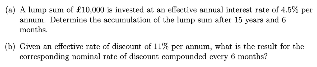 (a) A lump sum of £10,000 is invested at an effective annual interest rate of 4.5% per
annum. Determine the accumulation of the lump sum after 15 years and 6
months.
(b) Given an effective rate of discount of 11% per annum, what is the result for the
corresponding nominal rate of discount compounded every 6 months?