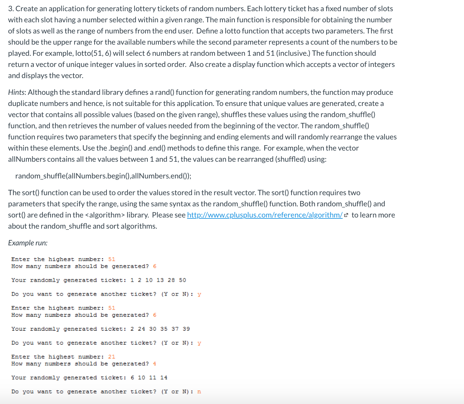 3. Create an application for generating lottery tickets of random numbers. Each lottery ticket has a fixed number of slots
with each slot having a number selected within a given range. The main function is responsible for obtaining the number
of slots as well as the range of numbers from the end user. Define a lotto function that accepts two parameters. The first
should be the upper range for the available numbers while the second parameter represents a count of the numbers to be
played. For example, lotto(51, 6) will select 6 numbers at random between 1 and 51 (inclusive.) The function should
return a vector of unique integer values in sorted order. Also create a display function which accepts a vector of integers
and displays the vector.
Hints: Although the standard library defines a rand() function for generating random numbers, the function may produce
duplicate numbers and hence, is not suitable for this application. To ensure that unique values are generated, create a
vector that contains all possible values (based on the given range), shuffles these values using the random_shuffle()
function, and then retrieves the number of values needed from the beginning of the vector. The random_shuffle()
function requires two parameters that specify the beginning and ending elements and will randomly rearrange the values
within these elements. Use the .begin() and .end() methods to define this range. For example, when the vector
allNumbers contains all the values between 1 and 51, the values can be rearranged (shuffled) using:
random_shuffle(alINumbers.begin(),alINumbers.end());
The sort() function can be used to order the values stored in the result vector. The sort() function requires two
parameters that specify the range, using the same syntax as the random_shuffle() function. Both random_shuffle() and
sort() are defined in the <algorithm> library. Please see http://www.cplusplus.com/reference/algorithm/¤ to learn more
about the random_shuffle and sort algorithms.
Еxample run:
Enter the highest number: 51
How many numbers should be generated? 6
Your randomly generated ticket: 1 2 10 13 28 50
Do you want to generate another ticket? (Y or N): y
Enter the highest number: 51
How many numbers should be generated? 6
Your randomly generated ticket: 2 24 30 35 37 39
Do you want to generate another ticket? (Y or N): y
Enter the highest number: 21
How many numbers should be generated? 4
Your randomly generated ticket: 6 10 11 14
Do you want to generate another tícket? (Y or N): n
