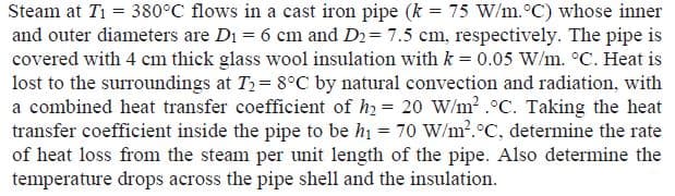 Steam at Ti = 380°C flows in a cast iron pipe (k = 75 W/m.°C) whose inner
and outer diameters are Di = 6 cm and D2= 7.5 cm, respectively. The pipe is
covered with 4 cm thick glass wool insulation with k = 0.05 W/m. °C. Heat is
lost to the surroundings at T2= 8°C by natural convection and radiation, with
a combined heat transfer coefficient of h) = 20 W/m? .°C. Taking the heat
transfer coefficient inside the pipe to be hi = 70 W/m².°C, determine the rate
of heat loss from the steam per unit length of the pipe. Also determine the
temperature drops across the pipe shell and the insulation.
