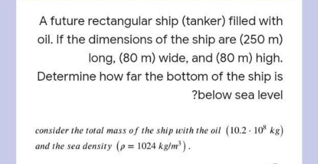 A future rectangular ship (tanker) filled with
oil. If the dimensions of the ship are (250 m)
long, (80 m) wide, and (80 m) high.
Determine how far the bottom of the ship is
?below sea level
consider the total mass of the ship with the oil (10.2 10 kg)
and the sea density (p 1024 kg/m).
