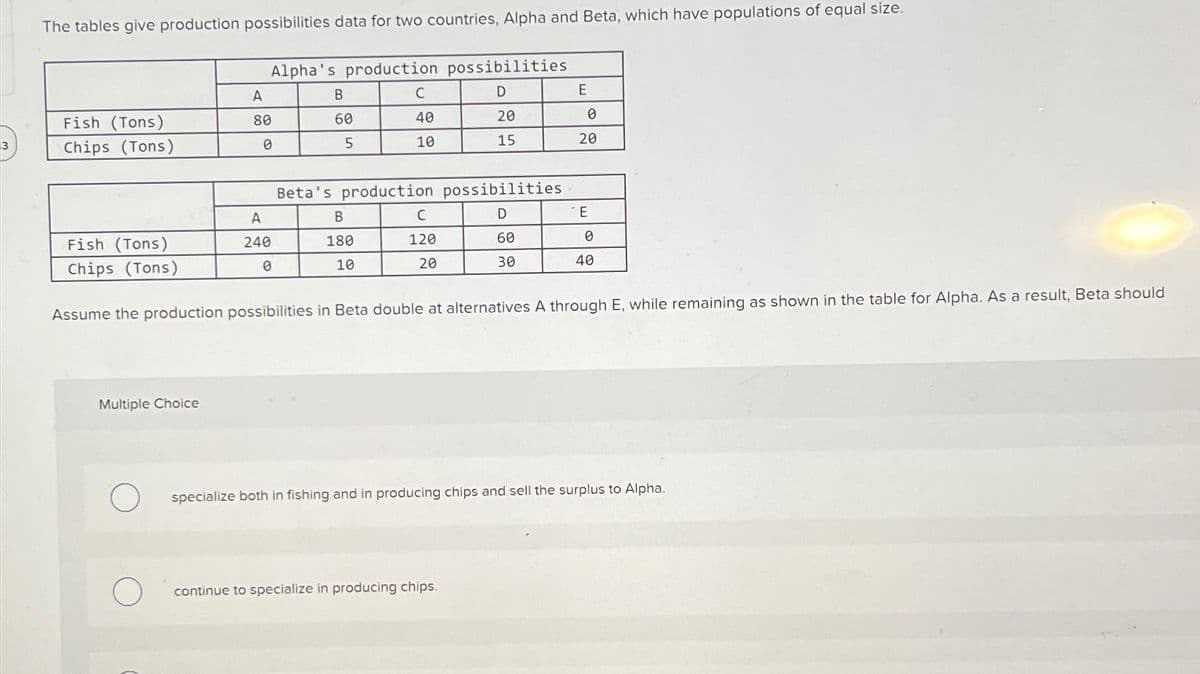 The tables give production possibilities data for two countries, Alpha and Beta, which have populations of equal size.
Alpha's production possibilities
A
B
C
D
E
Fish (Tons)
80
60
40
20
0
3
Chips (Tons)
0
5
10
15
20
Beta's production possibilities
A
B
C
D
E
Fish (Tons)
Chips (Tons)
240
180
120
60
0
0
10
20
30
40
Assume the production possibilities in Beta double at alternatives A through E, while remaining as shown in the table for Alpha. As a result, Beta should
Multiple Choice
specialize both in fishing and in producing chips and sell the surplus to Alpha.
О
continue to specialize in producing chips.