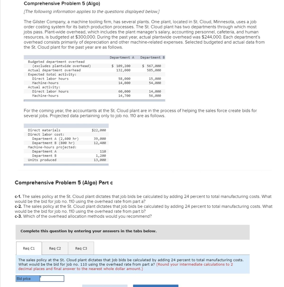 Comprehensive Problem 5 (Algo)
[The following information applies to the questions displayed below.]
The Gilster Company, a machine tooling firm, has several plants. One plant, located in St. Cloud, Minnesota, uses a job
order costing system for its batch production processes. The St. Cloud plant has two departments through which most
jobs pass. Plant-wide overhead, which includes the plant manager's salary, accounting personnel, cafeteria, and human
resources, is budgeted at $300,000. During the past year, actual plantwide overhead was $244,000. Each department's
overhead consists primarily of depreciation and other machine-related expenses. Selected budgeted and actual data from
the St. Cloud plant for the past year are as follows.
Budgeted department overhead
(excludes plantwide overhead)
Actual department overhead
Expected total activity:
Direct labor hours
Machine-hours
Actual activity:
Direct labor hours
Machine-hours
Department A
Department B
$ 567,000
585,000
$ 109,200
132,000
58,000
15,000
14,000
54,000
60,000
14,000
14,700
56,000
For the coming year, the accountants at the St. Cloud plant are in the process of helping the sales force create bids for
several jobs. Projected data pertaining only to job no. 110 are as follows.
Direct materials
$22,000
Direct labor cost:
Department A (2,600 hr)
39,000
Department B (800 hr)
12,400
Machine-hours projected:
Department A
110
Department B
Units produced
1,200
13,000
Comprehensive Problem 5 (Algo) Part c
c-1. The sales policy at the St. Cloud plant dictates that job bids be calculated by adding 24 percent to total manufacturing costs. What
would be the bid for job no. 110 using the overhead rate from part a?
c-2. The sales policy at the St. Cloud plant dictates that job bids be calculated by adding 24 percent to total manufacturing costs. What
would be the bid for job no. 110 using the overhead rate from part b?
c-3. Which of the overhead allocation methods would you recommend?
Complete this question by entering your answers in the tabs below.
Req C1
Req C2
Req C3
The sales policy at the St. Cloud plant dictates that job bids be calculated by adding 24 percent to total manufacturing costs.
What would be the bid for job no. 110 using the overhead rate from part a? (Round your intermediate calculations to 2
decimal places and final answer to the nearest whole dollar amount.)
Bid price