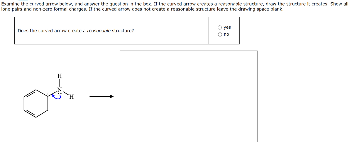 Examine the curved arrow below, and answer the question in the box. If the curved arrow creates a reasonable structure, draw the structure it creates. Show all
lone pairs and non-zero formal charges. If the curved arrow does not create a reasonable structure leave the drawing space blank.
yes
Does the curved arrow create a reasonable structure?
no
H
H.
