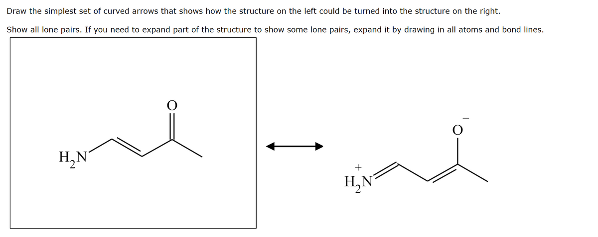 Draw the simplest set of curved arrows that shows how the structure on the left could be turned into the structure on the right.
Show all lone pairs. If you need to expand part of the structure to show some lone pairs, expand it by drawing in all atoms and bond lines.
H,N
+
