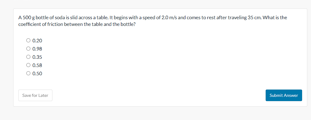 A 500 g bottle of soda is slid across a table. It begins with a speed of 2.0 m/s and comes to rest after traveling 35 cm. What is the
coefficient of friction between the table and the bottle?
O 0.20
O 0.98
O 0.35
O 0.58
O 0.50
Save for Later
Submit Answer