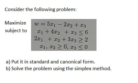 Consider the following problem:
Maximize
subject to
=
w = 5x12x2 + x3
w
1+ 4x2 + x3 ≤ 6
2x1 + x2 + 3x3 ≥ 2
1, 220, 03 ≤0
a) Put it in standard and canonical form.
b) Solve the problem using the simplex method.