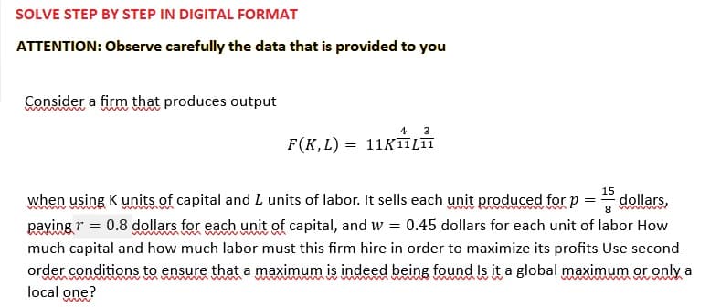 SOLVE STEP BY STEP IN DIGITAL FORMAT
ATTENTION: Observe carefully the data that is provided to you
Consider a firm that produces output
4 3
F(K,L) 11K 11L11
=
15
dollars,
8 mm
when using K units of capital and I units of labor. It sells each unit produced for p =
paying r = 0.8 dollars for each unit of capital, and w = 0.45 dollars for each unit of labor How
much capital and how much labor must this firm hire in order to maximize its profits Use second-
order conditions to ensure that a maximum is indeed being found Is it a global maximum or only a
local one?