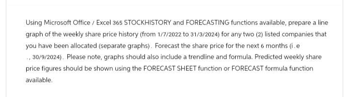Using Microsoft Office / Excel 365 STOCKHISTORY and FORECASTING functions available, prepare a line
graph of the weekly share price history (from 1/7/2022 to 31/3/2024) for any two (2) listed companies that
you have been allocated (separate graphs). Forecast the share price for the next 6 months (i.e
., 30/9/2024). Please note, graphs should also include a trendline and formula. Predicted weekly share
price figures should be shown using the FORECAST SHEET function or FORECAST formula function
available.