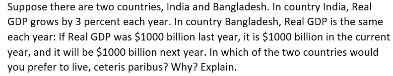 Suppose there are two countries, India and Bangladesh. In country India, Real
GDP grows by 3 percent each year. In country Bangladesh, Real GDP is the same
each year: If Real GDP was $1000 billion last year, it is $1000 billion in the current
year, and it will be $1000 billion next year. In which of the two countries would
you prefer to live, ceteris paribus? Why? Explain.
