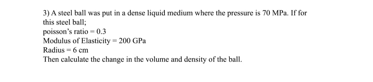 3) A steel ball was put in a dense liquid medium where the pressure is 70 MPa. If for
this steel ball;
poisson's ratio = 0.3
Modulus of Elasticity = 200 GPa
Radius = 6 cm
Then calculate the change in the volume and density of the ball.