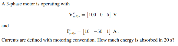 A 3-phase motor is operating with
and
Ve
qd0s
=
= [100 0 5] V
Idos = [10 -50 1] A.
Currents are defined with motoring convention. How much energy is absorbed in 20 s?