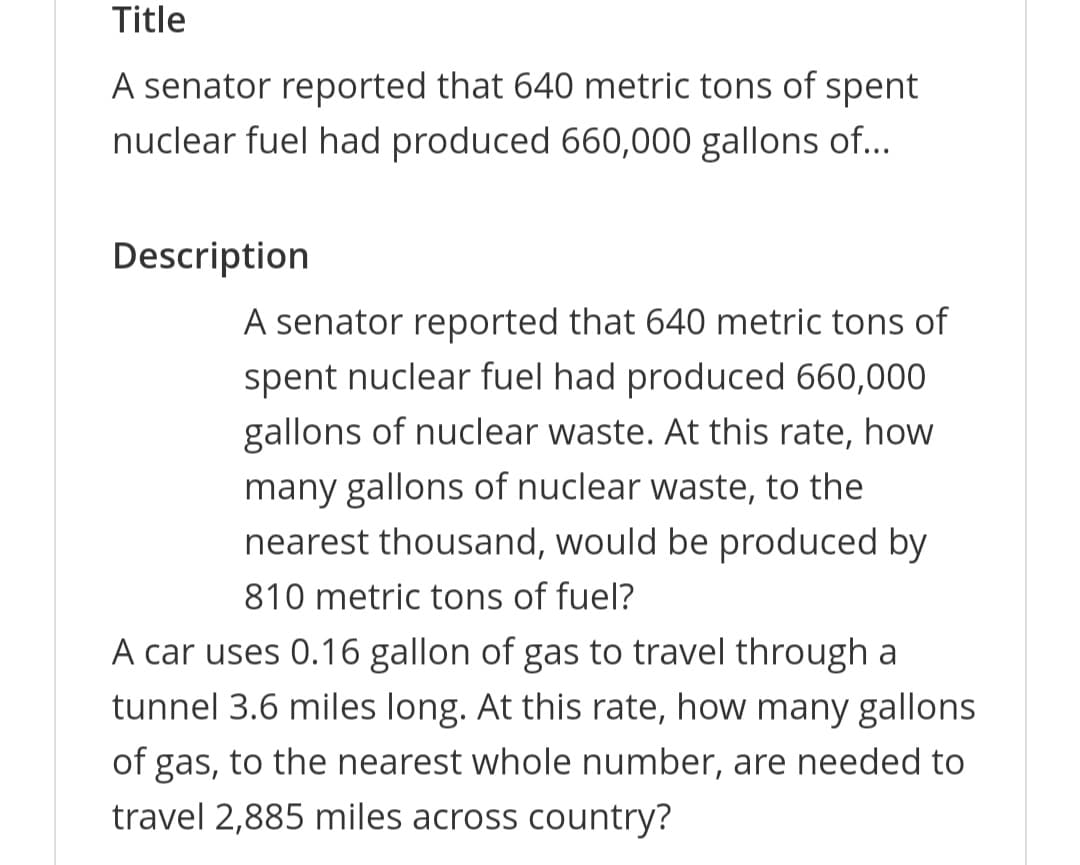 Title
A senator reported that 640 metric tons of spent
nuclear fuel had produced 660,000 gallons of...
Description
A senator reported that 640 metric tons of
spent nuclear fuel had produced 660,000
gallons of nuclear waste. At this rate, how
many gallons of nuclear waste, to the
nearest thousand, would be produced by
810 metric tons of fuel?
A car uses 0.16 gallon of gas to travel through a
tunnel 3.6 miles long. At this rate, how many gallons
of gas, to the nearest whole number, are needed to
travel 2,885 miles across country?

