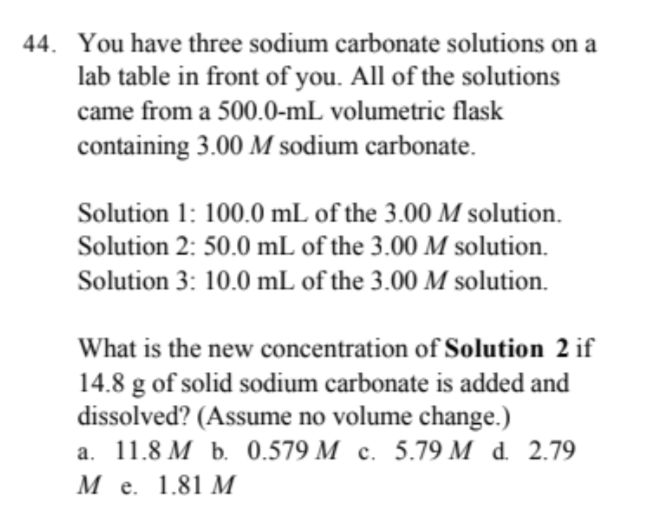44. You have three sodium carbonate solutions on a
lab table in front of you. All of the solutions
came from a 500.0-mL volumetric flask
containing 3.00 M sodium carbonate.
Solution 1: 100.0 mL of the 3.00 M solution.
Solution 2: 50.0 mL of the 3.00 M solution.
Solution 3: 10.0 mL of the 3.00 M solution.
What is the new concentration of Solution 2 if
14.8 g of solid sodium carbonate is added and
dissolved? (Assume no volume change.)
a. 11.8 M b. 0.579 M c. 5.79 M d. 2.79
M e. 1.81 M
