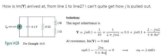 How is Im(Y) arrived at, from line 1 to line2? I can't quite get how jis pulled out.
I cos aut
0.1 F
un
10 (2
Figure 14.28 For Example 14.9.
Solution:
2 H The input admittance is
1
Y = jw0.1 + +
202
1
10 2+ j02
At resonance, Im(Y) = 0 and
2000
4+40%
0.1
<=0
= 0.1 + ja0.1 +
2-jw2
4+402
= 2 rad/s