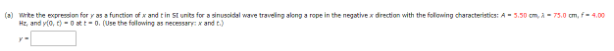 (a) write the expression for y as a function of x and t in Stunits for a sinusoidal wave traveling along a rope in the negative direction with the following characteristics: A-3.50 cm, à -75.0 cm, f= 4.00
Hz, and y(0, 1)-0 at t-0. (Use the following as necessary: x and t.)
